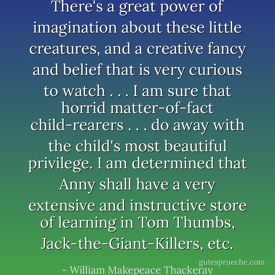 There's a great power of imagination about these little creatures, and a creative fancy and belief that is very curious to watch . . . I am sure that horrid matter-of-fact child-rearers . . . do away with the child's most beautiful privilege. I am determined that Anny shall have a very extensive and instructive store of learning in Tom Thumbs, Jack-the-Giant-Killers, etc. - William Makepeace Thackeray