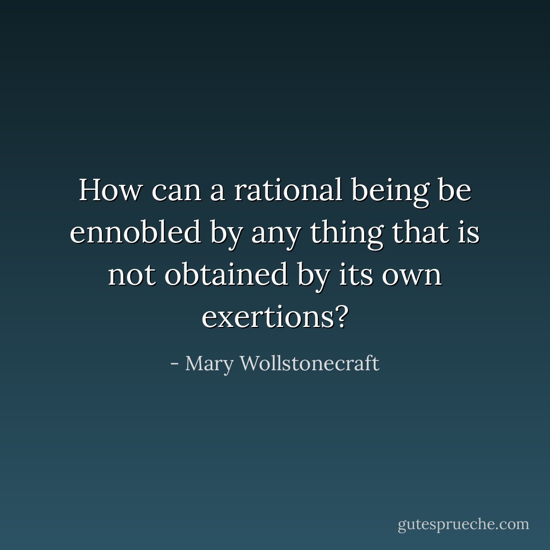 How can a rational being be ennobled by any thing that is not obtained by its own exertions? - Mary Wollstonecraft