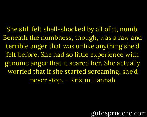 She still felt shell-shocked by all of it, numb. Beneath the numbness, though, was a raw and terrible anger that was unlike anything she'd felt before. She had so little experience with genuine anger that it scared her. She actually worried that if she started screaming, she'd never stop. - Kristin Hannah