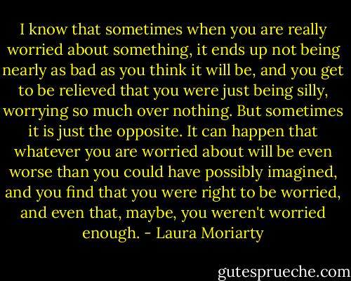 I know that sometimes when you are really worried about something, it ends up not being nearly as bad as you think it will be, and you get to be relieved that you were just being silly, worrying so much over nothing. But sometimes it is just the opposite. It can happen that whatever you are worried about will be even worse than you could have possibly imagined, and you find that you were right to be worried, and even that, maybe, you weren't worried enough. - Laura Moriarty