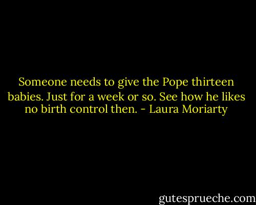 Someone needs to give the Pope thirteen babies. Just for a week or so. See how he likes no birth control then. - Laura Moriarty