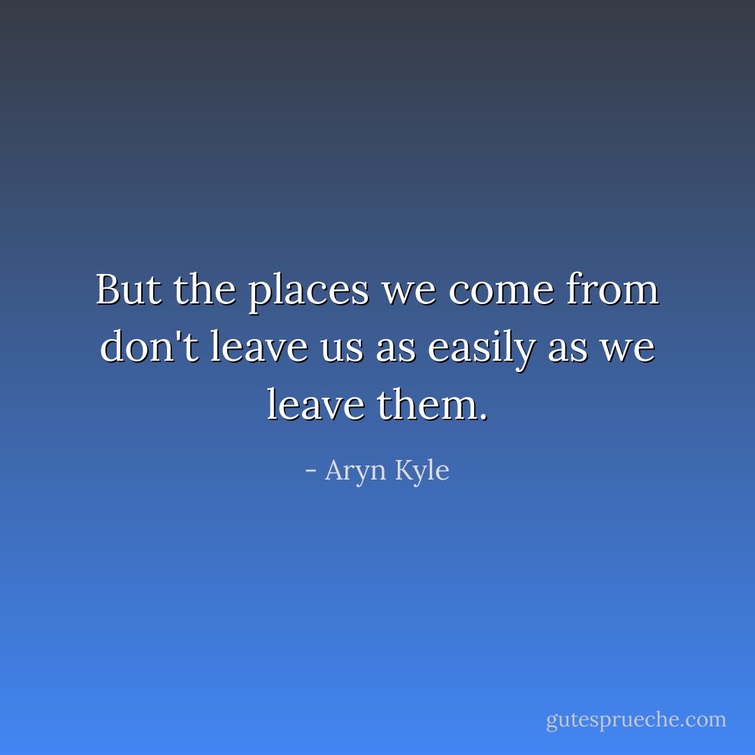 But the places we come from don't leave us as easily as we leave them. - Aryn Kyle