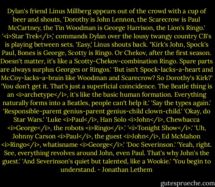 Dylan's friend Linus Millberg appears out of the crowd with a cup of beer and shouts, 'Dorothy is John Lennon, the Scarecrow is Paul McCartney, the Tin Woodman is George Harrison, the Lion's Ringo.'<br />'<i>Star Trek</i>,' commands Dylan over the lousy twangy country CB's is playing between sets.<br />'Easy,' Linus shouts back. "Kirk's John, Spock's Paul, Bones is George, Scotty is Ringo. Or Chekov, after the first season. Doesn't matter, it's like a Scotty-Chekov-combination Ringo. Spare parts are always surplus Georges or Ringos.'<br />'But isn't Spock-lacks-a-heart and McCoy-lacks-a-brain like Woodman and Scarecrow? So Dorothy's Kirk?'<br />'You don't get it. That's just a superficial coincidence. The Beatle thing is an <i>archetype</i>, it's like the basic human formation. Everything naturally forms into a Beatles, people can't help it.'<br />'Say the types again.'<br />'Responsible-parent genius-parent genius-child clown-child.'<br />'Okay, do Star Wars.'<br />'Luke <i>Paul</i>, Han Solo <i>John</i>, Chewbacca <i>George</i>, the robots <i>Ringo</i>.'<br />'<i>Tonight Show</i>.'<br />'Uh, Johnny Carson <i>Paul</i>, the guest <i>John</i>, Ed McMahon <i>Ringo</i>, whatisname <i>George</i>.'<br />'Doc Severinson.'<br />'Yeah, right. See, everything revolves around John, even Paul. That's why John's the guest.'<br />'And Severinson's quiet but talented, like a Wookie.'<br />'You begin to understand. - Jonathan Lethem