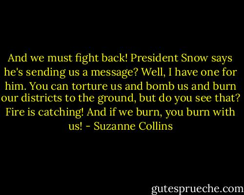 And we must fight back! President Snow says he's sending us a message? Well, I have one for him. You can torture us and bomb us and burn our districts to the ground, but do you see that? Fire is catching! And if we burn, you burn with us! - Suzanne Collins