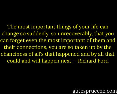 The most important things of your life can change so suddenly, so unrecoverably, that you can forget even the most important of them and their connections, you are so taken up by the chanciness of all's that happened and by all that could and will happen next. - Richard Ford