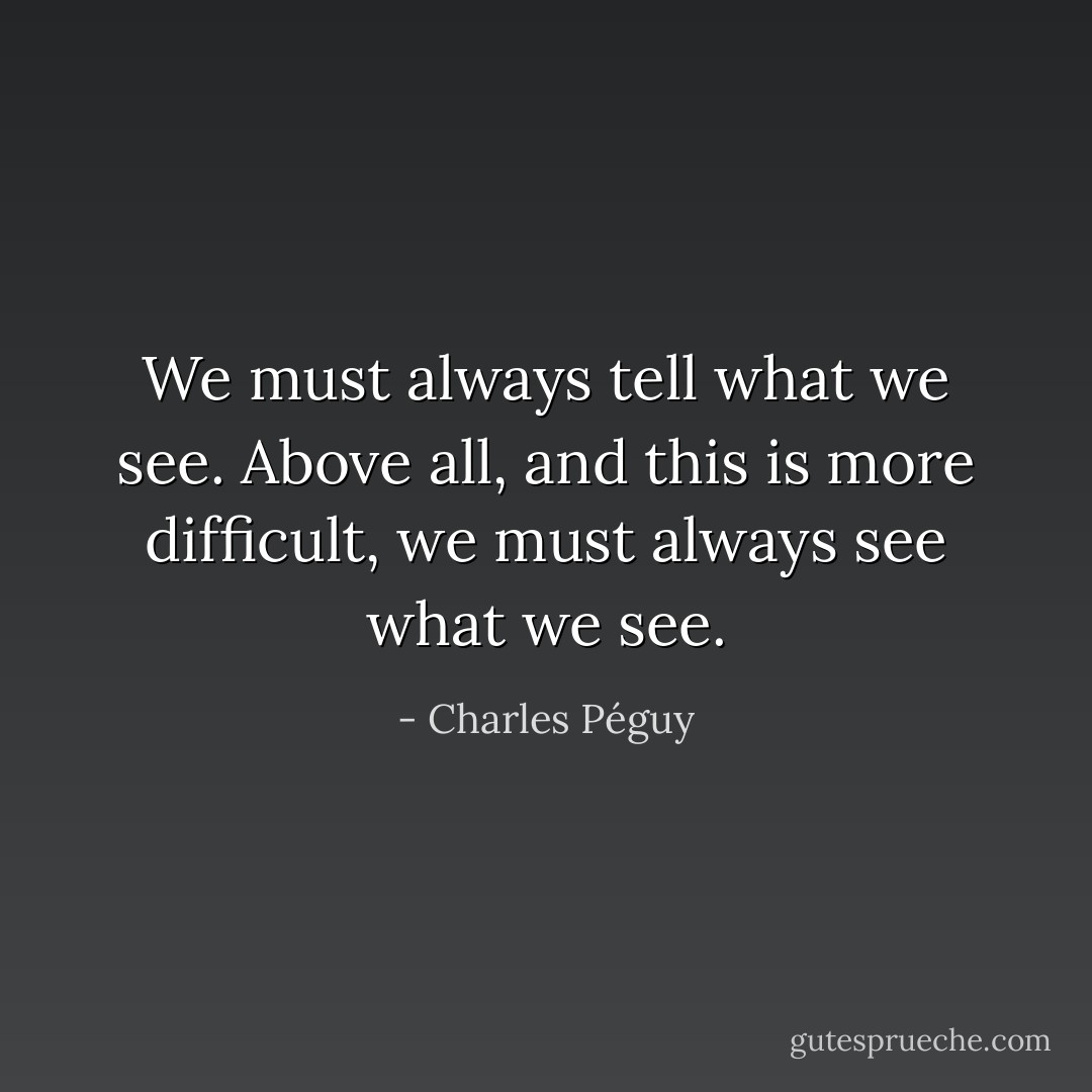 We must always tell what we see. Above all, and this is more difficult, we must always see what we see. - Charles Péguy