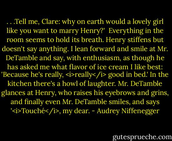 . . .Tell me, Clare: why on earth would a lovely girl like you want to marry Henry?'<br /><br />Everything in the room seems to hold its breath. Henry stiffens but doesn't say anything. I lean forward and smile at Mr. DeTamble and say, with enthusiasm, as though he has asked me what flavor of ice cream I like best: 'Because he's really, <i>really</i> good in bed.' In the kitchen there's a howl of laughter. Mr. DeTamble glances at Henry, who raises his eyebrows and grins, and finally even Mr. DeTamble smiles, and says '<i>Touché</i>, my dear. - Audrey Niffenegger
