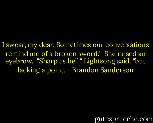 I swear, my dear. Sometimes our conversations remind me of a broken sword."<br /><br />She raised an eyebrow.<br /><br />"Sharp as hell," Lightsong said, "but lacking a point. - Brandon Sanderson