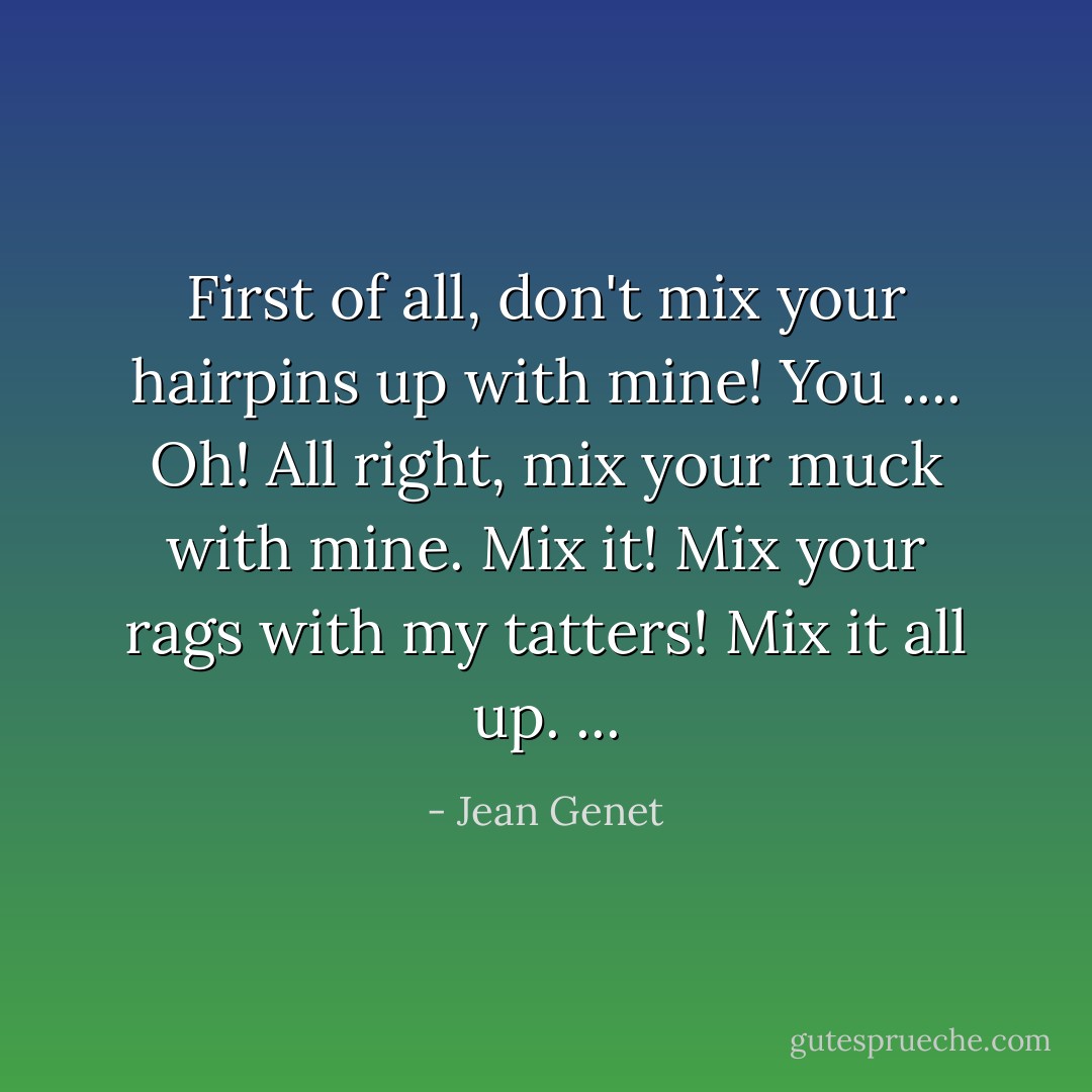 First of all, don't mix your hairpins up with mine! You .... Oh! All right, mix your muck with mine. Mix it! Mix your rags with my tatters! Mix it all up. ... - Jean Genet