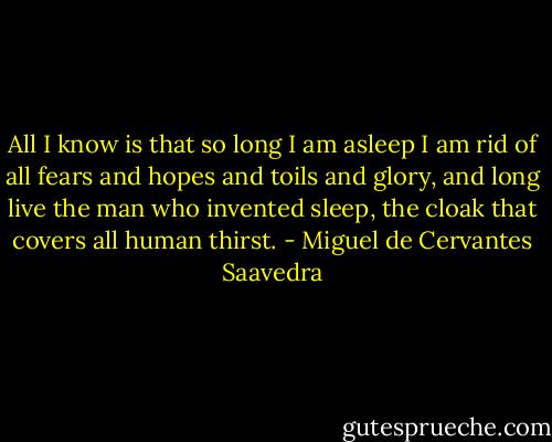 All I know is that so long I am asleep I am rid of all fears and hopes and toils and glory, and long live the man who invented sleep, the cloak that covers all human thirst. - Miguel de Cervantes Saavedra
