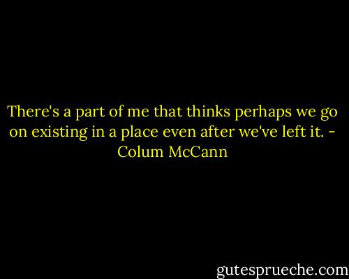 There's a part of me that thinks perhaps we go on existing in a place even after we've left it. - Colum McCann