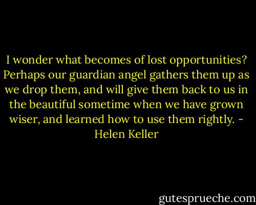I wonder what becomes of lost opportunities? Perhaps our guardian angel gathers them up as we drop them, and will give them back to us in the beautiful sometime when we have grown wiser, and learned how to use them rightly. - Helen Keller