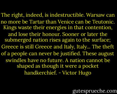 The right, indeed, is indestructible. Warsaw can no more be Tartar than Venice can be Teutonic. Kings waste their energies in that contention, and lose their honour. Sooner or later the submerged nation rises again to the surface; Greece is still Greece and Italy, Italy... The theft of a people can never be justified. These august swindles have no future. A nation cannot be shaped as though it were a pocket handkerchief. - Victor Hugo