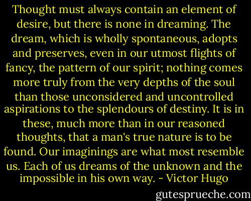 Thought must always contain an element of desire, but there is none in dreaming. The dream, which is wholly spontaneous, adopts and preserves, even in our utmost flights of fancy, the pattern of our spirit; nothing comes more truly from the very depths of the soul than those unconsidered and uncontrolled aspirations to the splendours of destiny. It is in these, much more than in our reasoned thoughts, that a man's true nature is to be found. Our imaginings are what most resemble us. Each of us dreams of the unknown and the impossible in his own way. - Victor Hugo