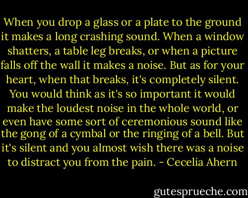 When you drop a glass or a plate to the ground it makes a long crashing sound. When a window shatters, a table leg breaks, or when a picture falls off the wall it makes a noise. But as for your heart, when that breaks, it's completely silent. You would think as it's so important it would make the loudest noise in the whole world, or even have some sort of ceremonious sound like the gong of a cymbal or the ringing of a bell. But it's silent and you almost wish there was a noise to distract you from the pain. - Cecelia Ahern