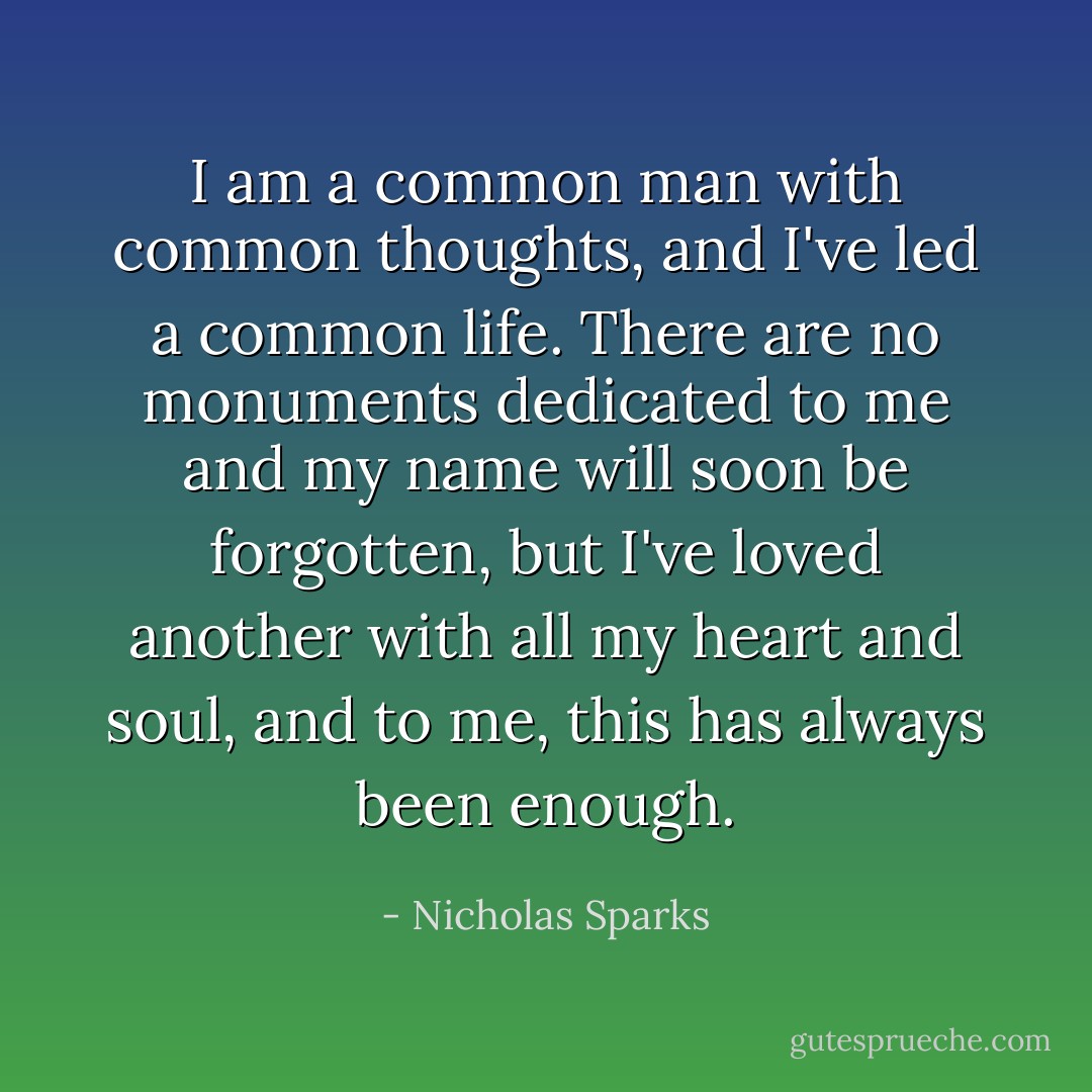 I am a common man with common thoughts, and I've led a common life. There are no monuments dedicated to me and my name will soon be forgotten, but I've loved another with all my heart and soul, and to me, this has always been enough. - Nicholas Sparks