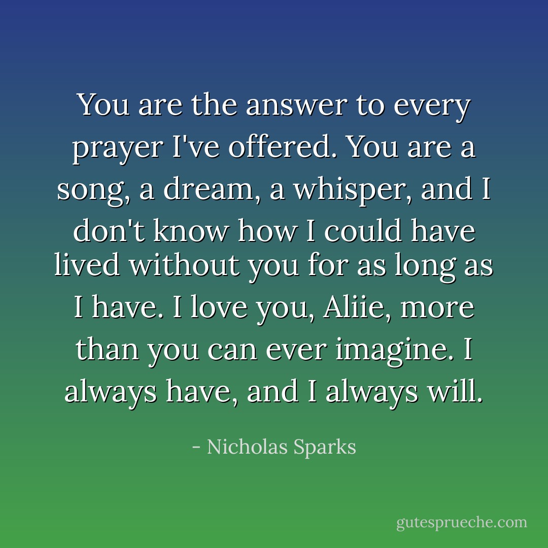 You are the answer to every prayer I've offered. You are a song, a dream, a whisper, and I don't know how I could have lived without you for as long as I have. I love you, Aliie, more than you can ever imagine. I always have, and I always will. - Nicholas Sparks