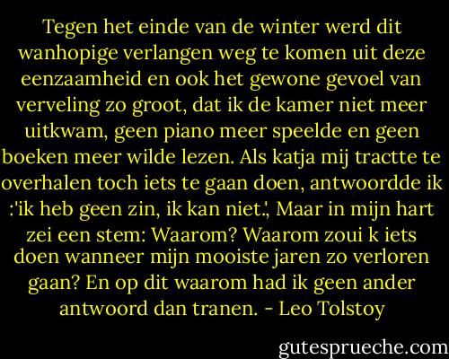 Tegen het einde van de winter werd dit wanhopige verlangen weg te komen uit deze eenzaamheid en ook het gewone gevoel van verveling zo groot, dat ik de kamer niet meer uitkwam, geen piano meer speelde en geen boeken meer wilde lezen. Als katja mij tractte te overhalen toch iets te gaan doen, antwoordde ik :'ik heb geen zin, ik kan niet.', Maar in mijn hart zei een stem: Waarom? Waarom zoui k iets doen wanneer mijn mooiste jaren zo verloren gaan? En op dit waarom had ik geen ander antwoord dan tranen. - Leo Tolstoy