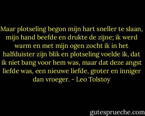 Maar plotseling begon mijn hart sneller te slaan, mijn hand beefde en drukte de zijne; ik werd warm en met mijn ogen zocht ik in het halfduister zijn blik en plotseling voelde ik, dat ik niet bang voor hem was, maar dat deze angst liefde was, een nieuwe liefde, groter en inniger dan vroeger. - Leo Tolstoy
