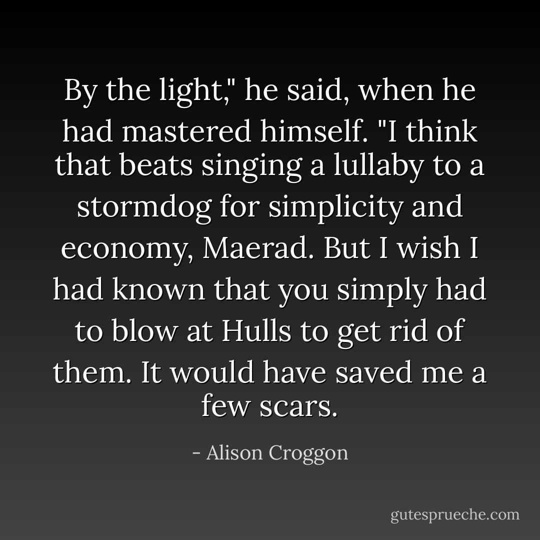 By the light," he said, when he had mastered himself. "I think that beats singing a lullaby to a stormdog for simplicity and economy, Maerad. But I wish I had known that you simply had to blow at Hulls to get rid of them. It would have saved me a few scars. - Alison Croggon