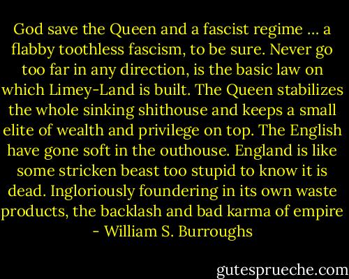 God save the Queen and a fascist regime … a flabby toothless fascism, to be sure. Never go too far in any direction, is the basic law on which Limey-Land is built. The Queen stabilizes the whole sinking shithouse and keeps a small elite of wealth and privilege on top. The English have gone soft in the outhouse. England is like some stricken beast too stupid to know it is dead. Ingloriously foundering in its own waste products, the backlash and bad karma of empire - William S. Burroughs