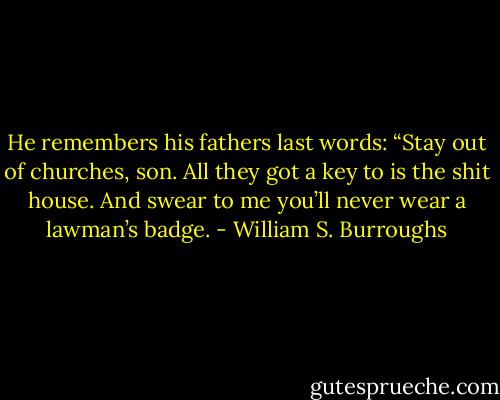 He remembers his fathers last words: “Stay out of churches, son. All they got a key to is the shit house. And swear to me you’ll never wear a lawman’s badge. - William S. Burroughs