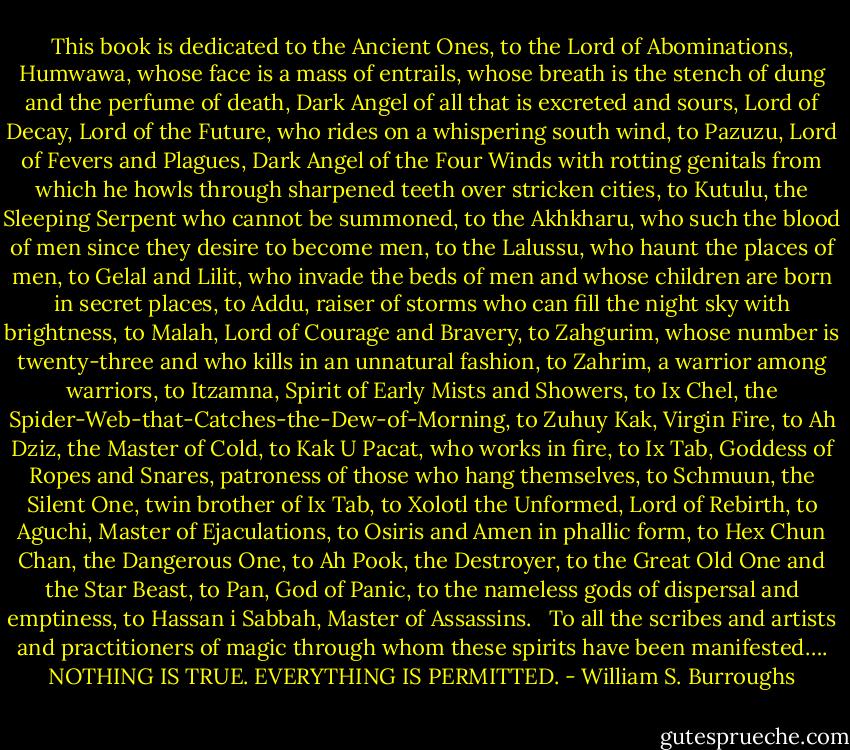 This book is dedicated to the Ancient Ones, to the Lord of Abominations, Humwawa, whose face is a mass of entrails, whose breath is the stench of dung and the perfume of death, Dark Angel of all that is excreted and sours, Lord of Decay, Lord of the Future, who rides on a whispering south wind, to Pazuzu, Lord of Fevers and Plagues, Dark Angel of the Four Winds with rotting genitals from which he howls through sharpened teeth over stricken cities, to Kutulu, the Sleeping Serpent who cannot be summoned, to the Akhkharu, who such the blood of men since they desire to become men, to the Lalussu, who haunt the places of men, to Gelal and Lilit, who invade the beds of men and whose children are born in secret places, to Addu, raiser of storms who can fill the night sky with brightness, to Malah, Lord of Courage and Bravery, to Zahgurim, whose number is twenty-three and who kills in an unnatural fashion, to Zahrim, a warrior among warriors, to Itzamna, Spirit of Early Mists and Showers, to Ix Chel, the Spider-Web-that-Catches-the-Dew-of-Morning, to Zuhuy Kak, Virgin Fire, to Ah Dziz, the Master of Cold, to Kak U Pacat, who works in fire, to Ix Tab, Goddess of Ropes and Snares, patroness of those who hang themselves, to Schmuun, the Silent One, twin brother of Ix Tab, to Xolotl the Unformed, Lord of Rebirth, to Aguchi, Master of Ejaculations, to Osiris and Amen in phallic form, to Hex Chun Chan, the Dangerous One, to Ah Pook, the Destroyer, to the Great Old One and the Star Beast, to Pan, God of Panic, to the nameless gods of dispersal and emptiness, to Hassan i Sabbah, Master of Assassins. <br /><br />To all the scribes and artists and practitioners of magic through whom these spirits have been manifested….<br />NOTHING IS TRUE. EVERYTHING IS PERMITTED. - William S. Burroughs