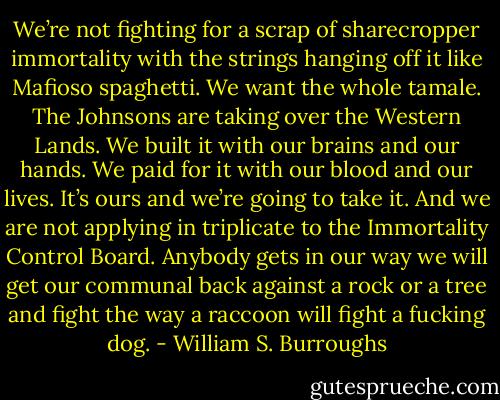 We’re not fighting for a scrap of sharecropper immortality with the strings hanging off it like Mafioso spaghetti. We want the whole tamale. The Johnsons are taking over the Western Lands. We built it with our brains and our hands. We paid for it with our blood and our lives. It’s ours and we’re going to take it. And we are not applying in triplicate to the Immortality Control Board. Anybody gets in our way we will get our communal back against a rock or a tree and fight the way a raccoon will fight a fucking dog. - William S. Burroughs