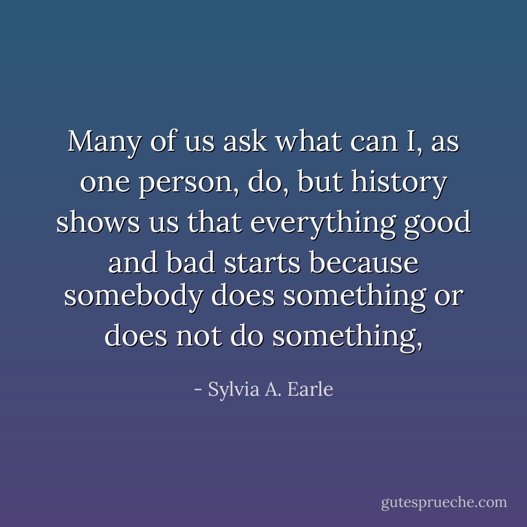 Many of us ask what can I, as one person, do, but history shows us that everything good and bad starts because somebody does something or does not do something, - Sylvia A. Earle