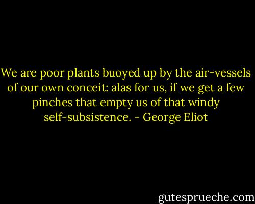 We are poor plants buoyed up by the air-vessels of our own conceit: alas for us, if we get a few pinches that empty us of that windy self-subsistence. - George Eliot