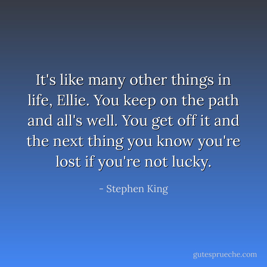 It's like many other things in life, Ellie. You keep on the path and all's well. You get off it and the next thing you know you're lost if you're not lucky. - Stephen King