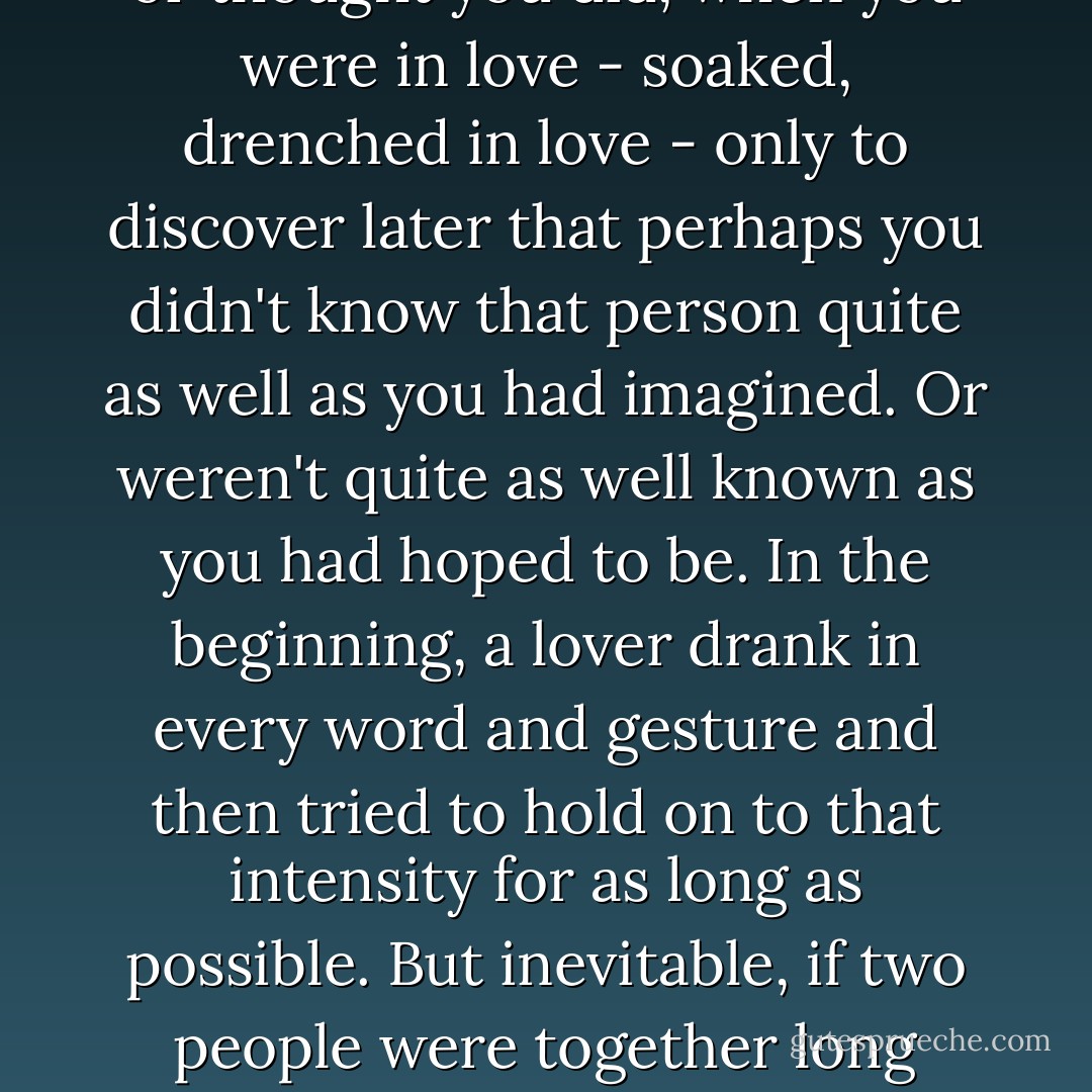 Odd, she thought, how intensely you knew a person, or thought you did, when you were in love - soaked, drenched in love - only to discover later that perhaps you didn't know that person quite as well as you had imagined. Or weren't quite as well known as you had hoped to be. In the beginning, a lover drank in every word and gesture and then tried to hold on to that intensity for as long as possible. But inevitable, if two people were together long enough, that intensity had to wane. - Anita Shreve
