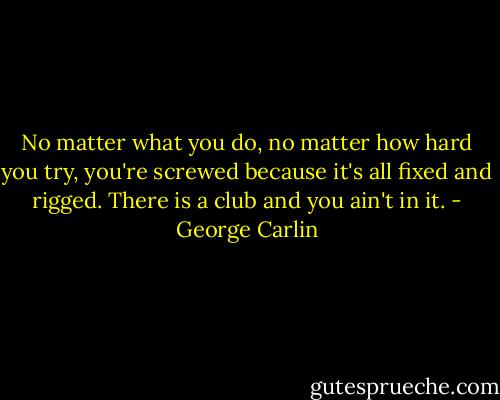 No matter what you do, no matter how hard you try, you're screwed because it's all fixed and rigged. There is a club and you ain't in it. - George Carlin