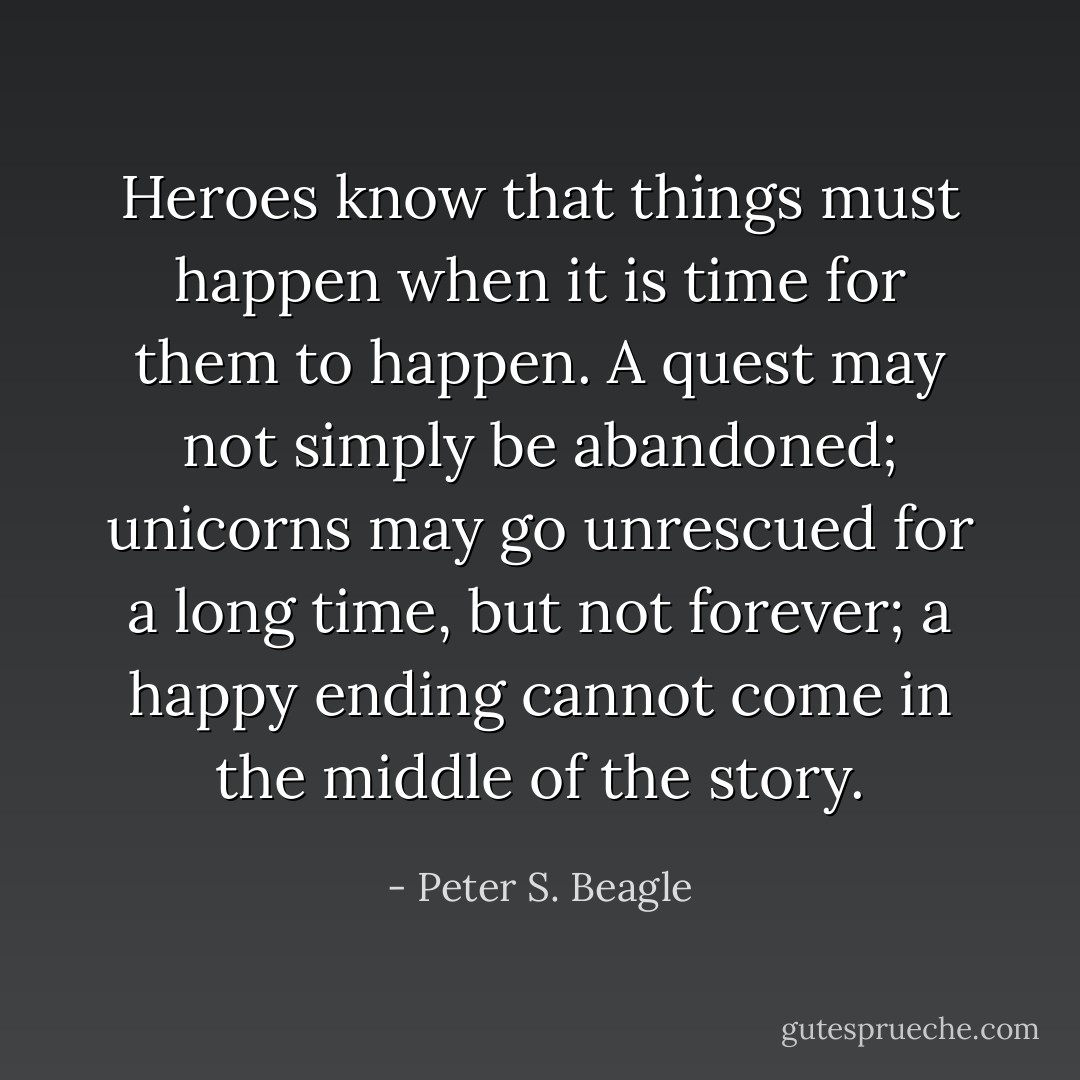 Heroes know that things must happen when it is time for them to happen. A quest may not simply be abandoned; unicorns may go unrescued for a long time, but not forever; a happy ending cannot come in the middle of the story. - Peter S. Beagle