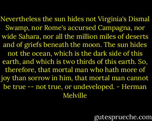 Nevertheless the sun hides not Virginia's Dismal Swamp, nor Rome's accursed Campagna, nor wide Sahara, nor all the million miles of deserts and of griefs beneath the moon. The sun hides not the ocean, which is the dark side of this earth, and which is two thirds of this earth. So, therefore, that mortal man who hath more of joy than sorrow in him, that mortal man cannot be true -- not true, or undeveloped. - Herman Melville