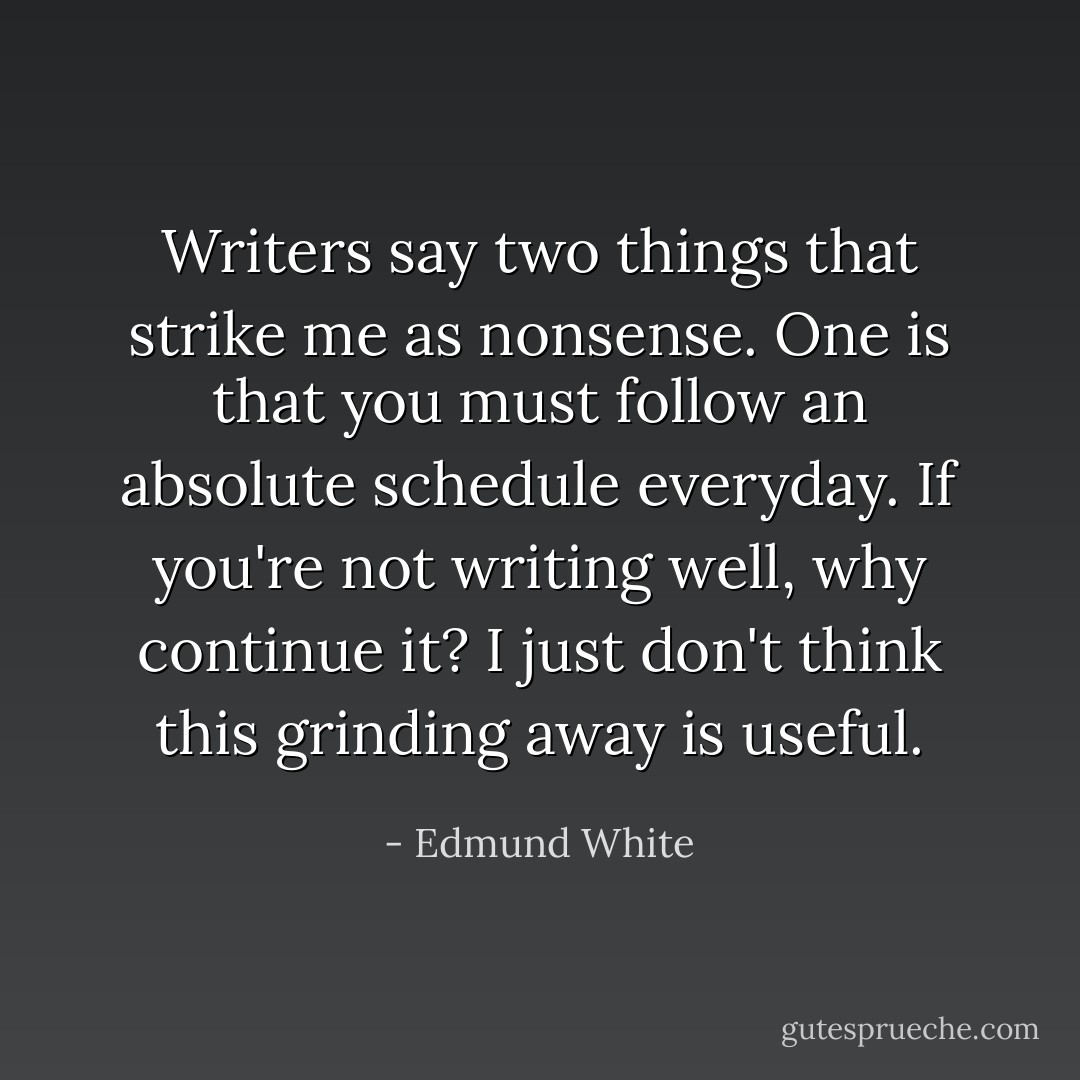 Writers say two things that strike me as nonsense. One is that you must follow an absolute schedule everyday. If you're not writing well, why continue it? I just don't think this grinding away is useful. - Edmund White
