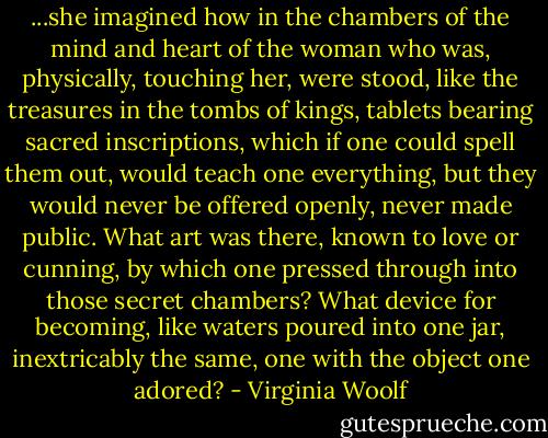 ...she imagined how in the chambers of the mind and heart of the woman who was, physically, touching her, were stood, like the treasures in the tombs of kings, tablets bearing sacred inscriptions, which if one could spell them out, would teach one everything, but they would never be offered openly, never made public. What art was there, known to love or cunning, by which one pressed through into those secret chambers? What device for becoming, like waters poured into one jar, inextricably the same, one with the object one adored? - Virginia Woolf