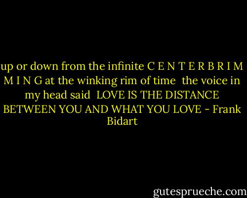 up or down from the infinite C E N T E R<br />B R I M M I N G at the winking rim of time<br /><br />the voice in my head said<br /><br />LOVE IS THE DISTANCE<br />BETWEEN YOU AND WHAT YOU LOVE - Frank Bidart