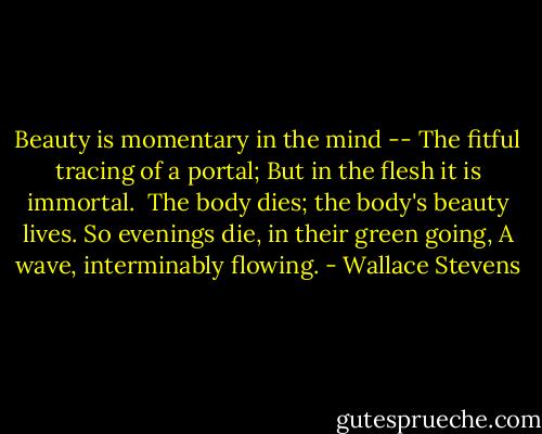 Beauty is momentary in the mind --<br />The fitful tracing of a portal;<br />But in the flesh it is immortal.<br /><br />The body dies; the body's beauty lives.<br />So evenings die, in their green going,<br />A wave, interminably flowing. - Wallace Stevens