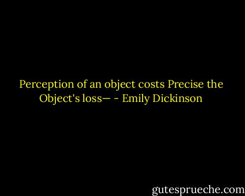 Perception of an object costs<br />Precise the Object's loss— - Emily Dickinson