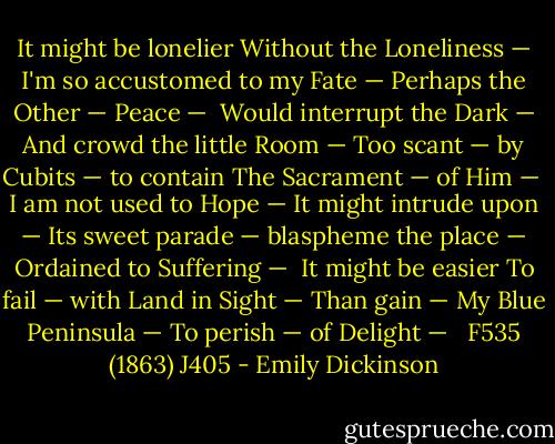 It might be lonelier<br />Without the Loneliness —<br />I'm so accustomed to my Fate —<br />Perhaps the Other — Peace —<br /><br />Would interrupt the Dark —<br />And crowd the little Room —<br />Too scant — by Cubits — to contain<br />The Sacrament — of Him —<br /><br />I am not used to Hope —<br />It might intrude upon —<br />Its sweet parade — blaspheme the place —<br />Ordained to Suffering —<br /><br />It might be easier<br />To fail — with Land in Sight —<br />Than gain — My Blue Peninsula —<br />To perish — of Delight —<br /><br /> F535 (1863) J405 - Emily Dickinson