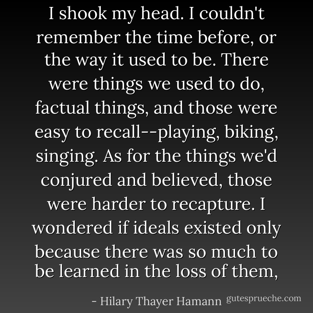 I shook my head. I couldn't remember the time before, or the way it used to be. There were things we used to do, factual things, and those were easy to recall--playing, biking, singing. As for the things we'd conjured and believed, those were harder to recapture. I wondered if ideals existed only because there was so much to be learned in the loss of them, - Hilary Thayer Hamann