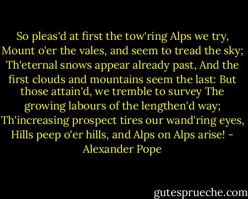 So pleas'd at first the tow'ring Alps we try,<br />Mount o'er the vales, and seem to tread the sky;<br />Th'eternal snows appear already past,<br />And the first clouds and mountains seem the last:<br />But those attain'd, we tremble to survey<br />The growing labours of the lengthen'd way;<br />Th'increasing prospect tires our wand'ring eyes,<br />Hills peep o'er hills, and Alps on Alps arise! - Alexander Pope