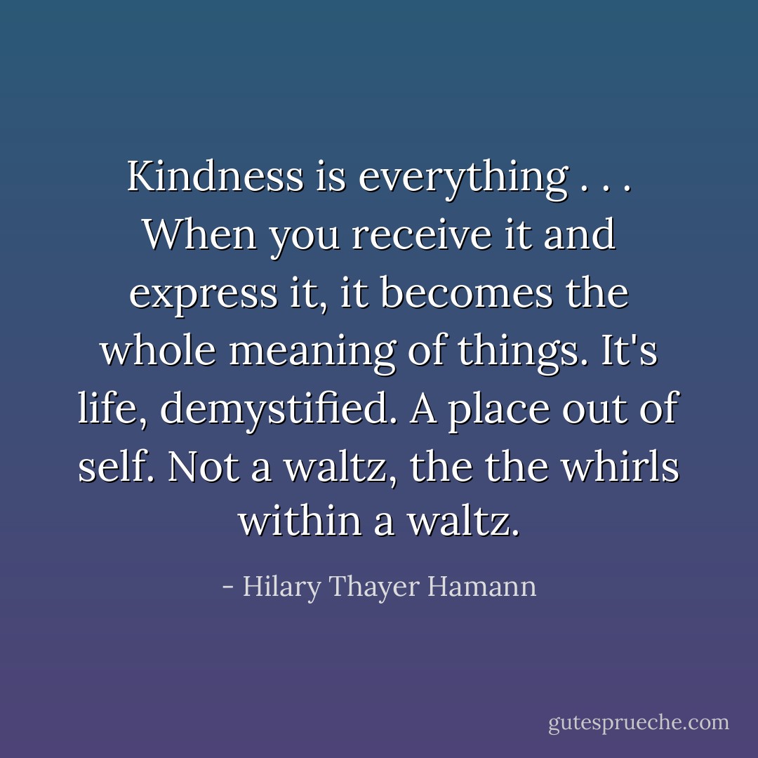 Kindness is everything . . . When you receive it and express it, it becomes the whole meaning of things. It's life, demystified. A place out of self. Not a waltz, the the whirls within a waltz. - Hilary Thayer Hamann