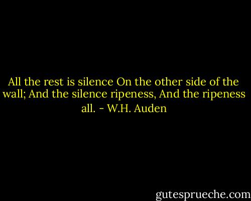 All the rest is silence<br />On the other side of the wall;<br />And the silence ripeness,<br />And the ripeness all. - W.H. Auden