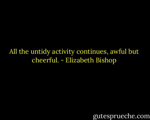 All the untidy activity continues,<br />awful but cheerful. - Elizabeth Bishop