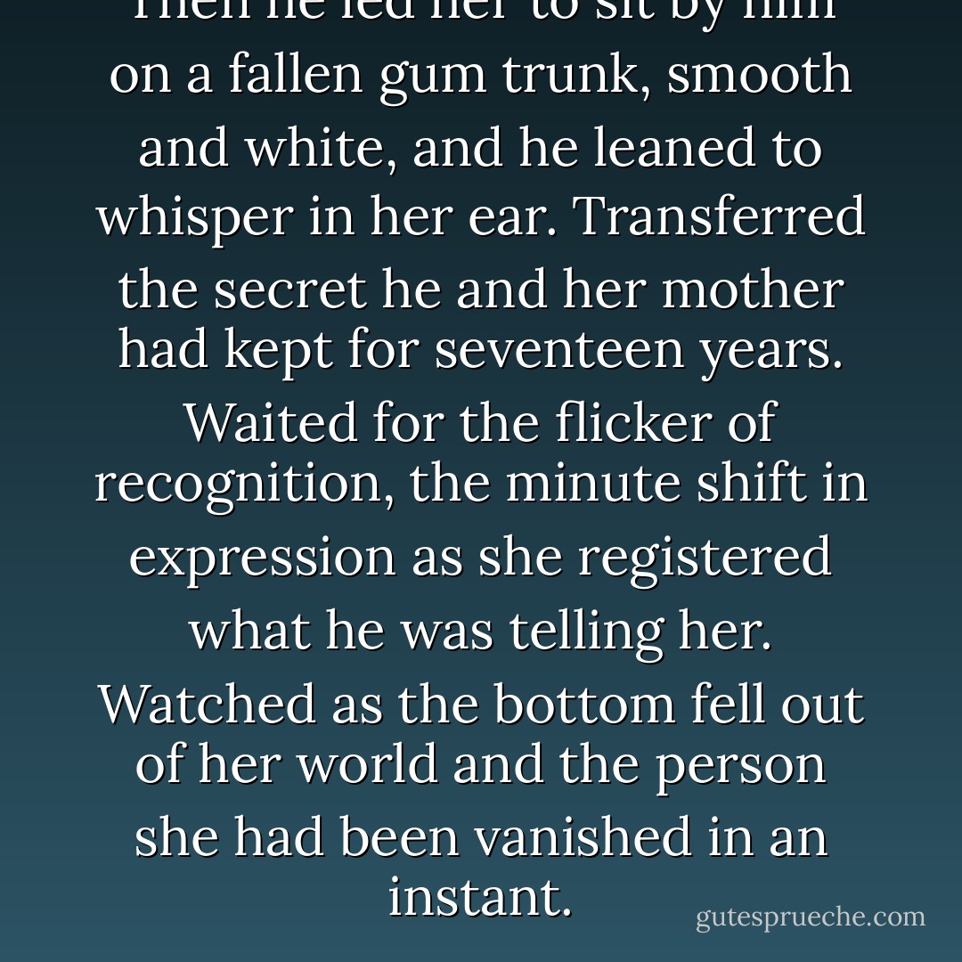 Then he led her to sit by him on a fallen gum trunk, smooth and white, and he leaned to whisper in her ear. Transferred the secret he and her mother had kept for seventeen years. Waited for the flicker of recognition, the minute shift in expression as she registered what he was telling her. Watched as the bottom fell out of her world and the person she had been vanished in an instant. - Kate Morton