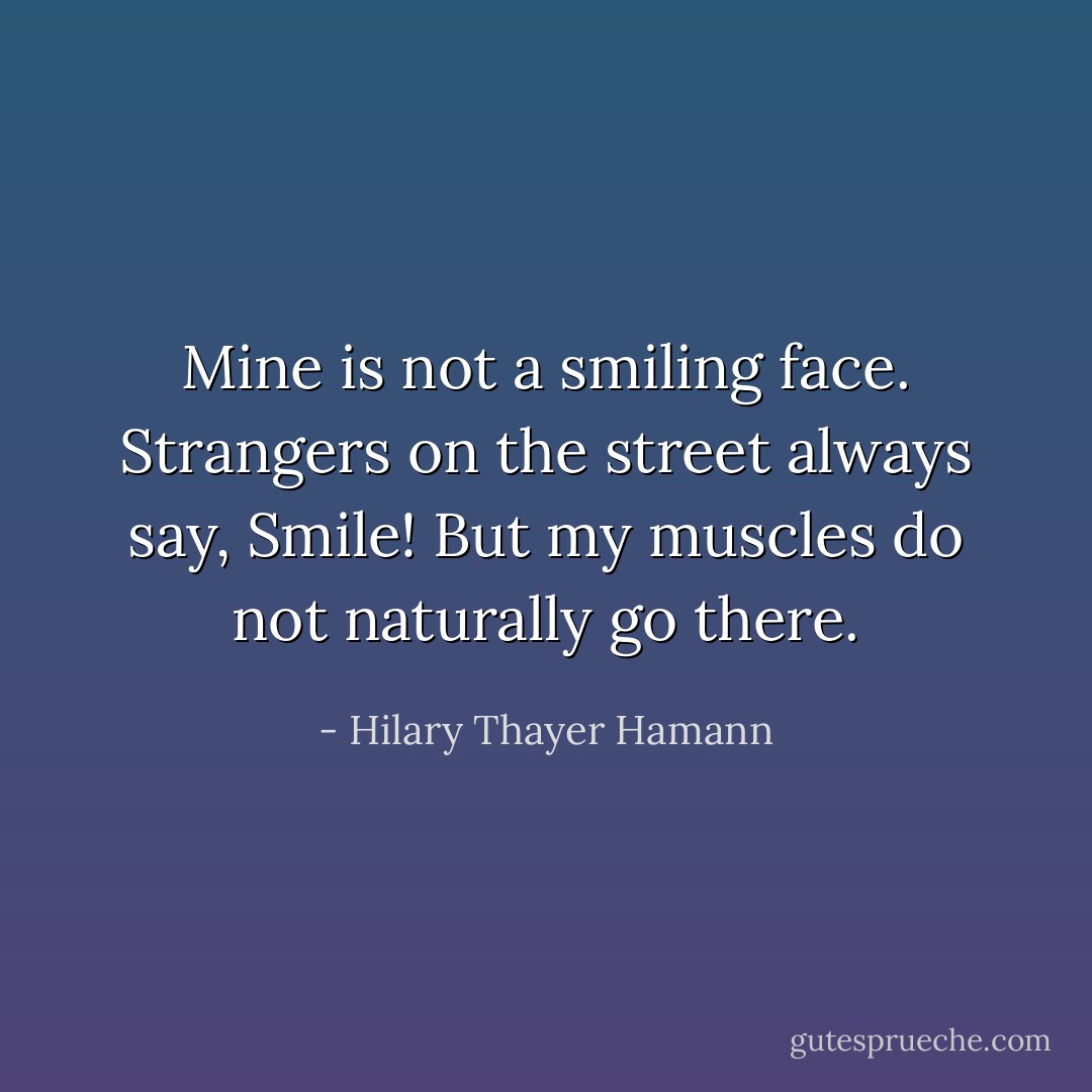 Mine is not a smiling face. Strangers on the street always say, <i>Smile!</i> But my muscles do not naturally go there. - Hilary Thayer Hamann