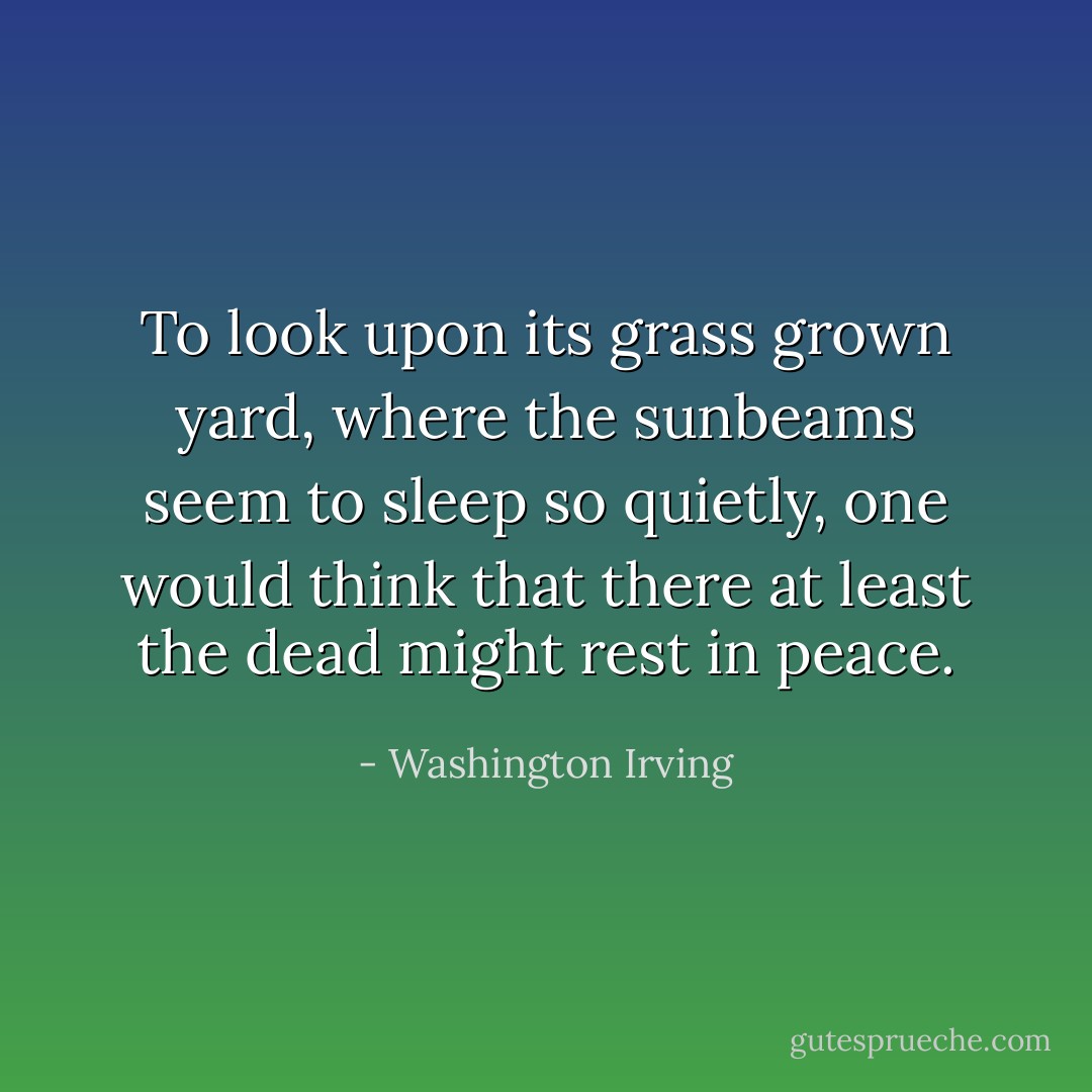To look upon its grass grown yard, where the sunbeams seem to sleep so quietly, one would think that there at least the dead might rest in peace. - Washington Irving