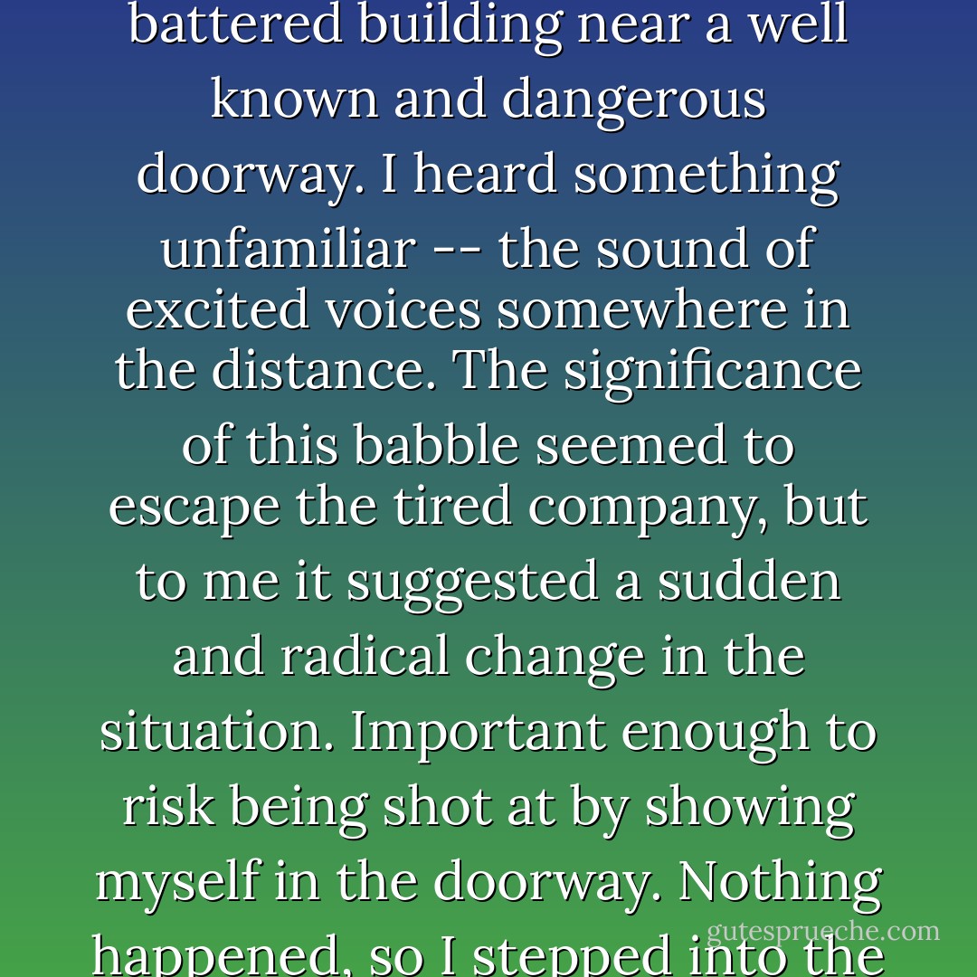 [Alon Johnson] Later wrote that, "coming through a battered building near a well known and dangerous doorway. I heard something unfamiliar -- the sound of excited voices somewhere in the distance. The significance of this babble seemed to escape the tired company, but to me it suggested a sudden and radical change in the situation. Important enough to risk being shot at by showing myself in the doorway. Nothing happened, so I stepped into the street,... - Mark Zuehlke